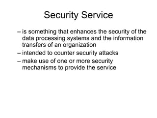 Security Service
– is something that enhances the security of the
data processing systems and the information
transfers of an organization
– intended to counter security attacks
– make use of one or more security
mechanisms to provide the service
 