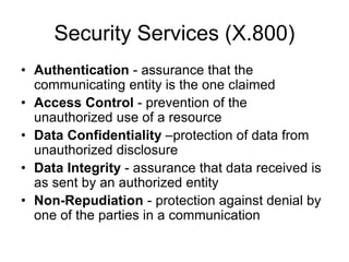 Security Services (X.800)
• Authentication - assurance that the
communicating entity is the one claimed
• Access Control - prevention of the
unauthorized use of a resource
• Data Confidentiality –protection of data from
unauthorized disclosure
• Data Integrity - assurance that data received is
as sent by an authorized entity
• Non-Repudiation - protection against denial by
one of the parties in a communication
 