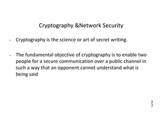 2
7
Cryptography &Network Security
• Cryptography is the science or art of secret writing.
• The fundamental objective of cryptography is to enable two
people for a secure communication over a public channel in
such a way that an opponent cannot understand what is
being said
 