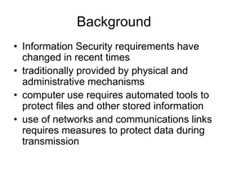 Background
• Information Security requirements have
changed in recent times
• traditionally provided by physical and
administrative mechanisms
• computer use requires automated tools to
protect files and other stored information
• use of networks and communications links
requires measures to protect data during
transmission
 