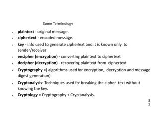3
2
Some Terminology
• plaintext - original message.
• ciphertext - encoded message.
• key - info used to generate ciphertext and it is known only to
sender/receiver
• encipher (encryption) - converting plaintext to ciphertext
• decipher (decryption) - recovering plaintext from ciphertext
• Cryptography ={ algorithms used for encryption, decryption and message
digest generation}
• Cryptanalysis: Techniques used for breaking the cipher text without
knowing the key.
• Cryptology = Cryptography + Cryptanalysis.
 