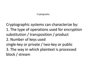 Cryptography
Cryptographic systems can characterize by:
1. The type of operations used for encryption
substitution / transposition / product
2. Number of keys used
single-key or private / two-key or public
3. The way in which plaintext is processed
block / stream
 