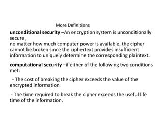 More Definitions
unconditional security –An encryption system is unconditionally
secure ,
no matter how much computer power is available, the cipher
cannot be broken since the ciphertext provides insufficient
information to uniquely determine the corresponding plaintext.
computational security –if either of the following two conditions
met:
- The cost of breaking the cipher exceeds the value of the
encrypted information
- The time required to break the cipher exceeds the useful life
time of the information.
 