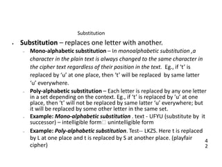 4
2
Substitution
• Substitution – replaces one letter with another.
– Mono-alphabetic substitution – In monoalphabetic substitution ,a
character in the plain text is always changed to the same character in
the cipher text regardless of their position in the text. Eg., if ‘t’ is
replaced by ‘u’ at one place, then ‘t’ will be replaced by same latter
‘u’ everywhere.
– Poly-alphabetic substitution – Each letter is replaced by any one letter
in a set depending on the context. Eg., if ‘t’ is replaced by ‘u’ at one
place, then ‘t’ will not be replaced by same latter ‘u’ everywhere; but
it will be replaced by some other letter in the same set.
– Example: Mono-alphabetic substitution . text - UFYU (substitute by it
successor) – intelligible form🡪 unintelligible form
– Example: Poly-alphabetic substitution. Test-- LKZS. Here t is replaced
by L at one place and t is replaced by S at another place. (playfair
cipher)
 