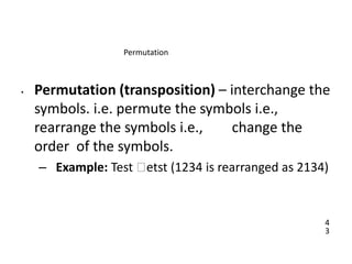 4
3
Permutation
• Permutation (transposition) – interchange the
symbols. i.e. permute the symbols i.e.,
rearrange the symbols i.e., change the
order of the symbols.
– Example: Test 🡪etst (1234 is rearranged as 2134)
 
