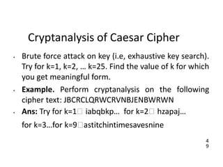 4
9
Cryptanalysis of Caesar Cipher
• Brute force attack on key (i.e, exhaustive key search).
Try for k=1, k=2, … k=25. Find the value of k for which
you get meaningful form.
• Example. Perform cryptanalysis on the following
cipher text: JBCRCLQRWCRVNBJENBWRWN
• Ans: Try for k=1🡪 iabqbkp… for k=2🡪 hzapaj…
for k=3…for k=9🡪astitchintimesavesnine
 