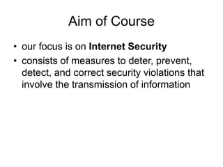 Aim of Course
• our focus is on Internet Security
• consists of measures to deter, prevent,
detect, and correct security violations that
involve the transmission of information
 