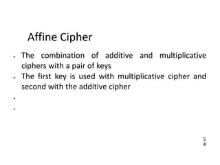 5
4
Affine Cipher
• The combination of additive and multiplicative
ciphers with a pair of keys
• The first key is used with multiplicative cipher and
second with the additive cipher
•
•
 