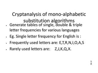 5
8
Cryptanalysis of mono-alphabetic
substitution algorithms
• Generate tables of single, double & triple
letter frequencies for various languages
• Eg. Single letter frequency for English is :
• Frequently used letters are: E,T,R,N,I,O,A,S
• Rarely used letters are: Z,J,K,Q,X.
 