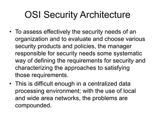 OSI Security Architecture
• To assess effectively the security needs of an
organization and to evaluate and choose various
security products and policies, the manager
responsible for security needs some systematic
way of defining the requirements for security and
characterizing the approaches to satisfying
those requirements.
• This is difficult enough in a centralized data
processing environment; with the use of local
and wide area networks, the problems are
compounded.
 