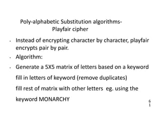 6
1
Poly-alphabetic Substitution algorithms-
Playfair cipher
• Instead of encrypting character by character, playfair
encrypts pair by pair.
• Algorithm:
• Generate a 5X5 matrix of letters based on a keyword
fill in letters of keyword (remove duplicates)
fill rest of matrix with other letters eg. using the
keyword MONARCHY
 