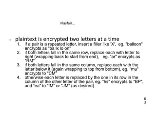 6
3
Playfair…
• plaintext is encrypted two letters at a time
1. if a pair is a repeated letter, insert a filler like 'X', eg. "balloon"
encrypts as "ba lx lo on"
2. if both letters fall in the same row, replace each with letter to
right (wrapping back to start from end), eg. “ar" encrypts as
"RM"
3. if both letters fall in the same column, replace each with the
letter below it (again wrapping to top from bottom), eg. “mu"
encrypts to "CM"
4. otherwise each letter is replaced by the one in its row in the
column of the other letter of the pair, eg. “hs" encrypts to "BP",
and “ea" to "IM" or "JM" (as desired)
 