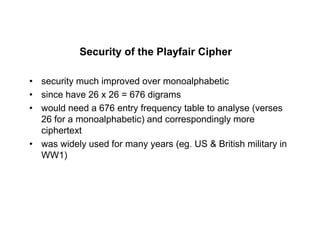 Security of the Playfair Cipher
• security much improved over monoalphabetic
• since have 26 x 26 = 676 digrams
• would need a 676 entry frequency table to analyse (verses
26 for a monoalphabetic) and correspondingly more
ciphertext
• was widely used for many years (eg. US & British military in
WW1)
 
