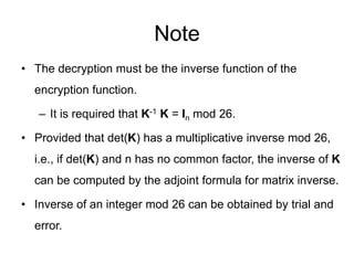 Note
• The decryption must be the inverse function of the
encryption function.
– It is required that K-1 K = In mod 26.
• Provided that det(K) has a multiplicative inverse mod 26,
i.e., if det(K) and n has no common factor, the inverse of K
can be computed by the adjoint formula for matrix inverse.
• Inverse of an integer mod 26 can be obtained by trial and
error.
 