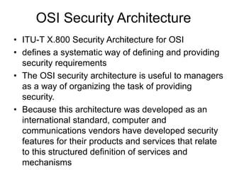 OSI Security Architecture
• ITU-T X.800 Security Architecture for OSI
• defines a systematic way of defining and providing
security requirements
• The OSI security architecture is useful to managers
as a way of organizing the task of providing
security.
• Because this architecture was developed as an
international standard, computer and
communications vendors have developed security
features for their products and services that relate
to this structured definition of services and
mechanisms
 