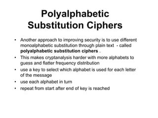 Polyalphabetic
Substitution Ciphers
• Another approach to improving security is to use different
monoalphabetic substitution through plain text - called
polyalphabetic substitution ciphers .
• This makes cryptanalysis harder with more alphabets to
guess and flatter frequency distribution
• use a key to select which alphabet is used for each letter
of the message
• use each alphabet in turn
• repeat from start after end of key is reached
 
