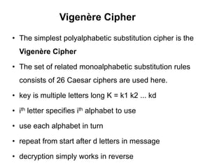 Vigenère Cipher
• The simplest polyalphabetic substitution cipher is the
Vigenère Cipher
• The set of related monoalphabetic substitution rules
consists of 26 Caesar ciphers are used here.
• key is multiple letters long K = k1 k2 ... kd
• ith letter specifies ith alphabet to use
• use each alphabet in turn
• repeat from start after d letters in message
• decryption simply works in reverse
 