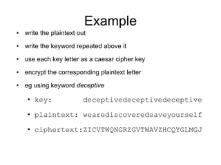 Example
• write the plaintext out
• write the keyword repeated above it
• use each key letter as a caesar cipher key
• encrypt the corresponding plaintext letter
• eg using keyword deceptive
• key: deceptivedeceptivedeceptive
• plaintext: wearediscoveredsaveyourself
• ciphertext:ZICVTWQNGRZGVTWAVZHCQYGLMGJ
 