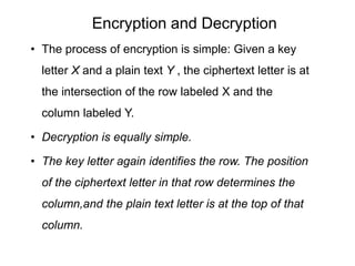 Encryption and Decryption
• The process of encryption is simple: Given a key
letter X and a plain text Y , the ciphertext letter is at
the intersection of the row labeled X and the
column labeled Y.
• Decryption is equally simple.
• The key letter again identifies the row. The position
of the ciphertext letter in that row determines the
column,and the plain text letter is at the top of that
column.
 