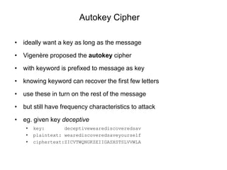 Autokey Cipher
• ideally want a key as long as the message
• Vigenère proposed the autokey cipher
• with keyword is prefixed to message as key
• knowing keyword can recover the first few letters
• use these in turn on the rest of the message
• but still have frequency characteristics to attack
• eg. given key deceptive
• key: deceptivewearediscoveredsav
• plaintext: wearediscoveredsaveyourself
• ciphertext:ZICVTWQNGKZEIIGASXSTSLVVWLA
 