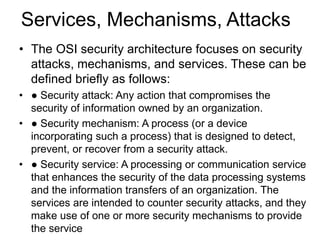 Services, Mechanisms, Attacks
• The OSI security architecture focuses on security
attacks, mechanisms, and services. These can be
defined briefly as follows:
• ● Security attack: Any action that compromises the
security of information owned by an organization.
• ● Security mechanism: A process (or a device
incorporating such a process) that is designed to detect,
prevent, or recover from a security attack.
• ● Security service: A processing or communication service
that enhances the security of the data processing systems
and the information transfers of an organization. The
services are intended to counter security attacks, and they
make use of one or more security mechanisms to provide
the service
 