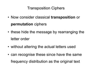 Transposition Ciphers
• Now consider classical transposition or
permutation ciphers
• these hide the message by rearranging the
letter order
• without altering the actual letters used
• can recognise these since have the same
frequency distribution as the original text
 