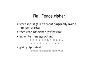 Rail Fence cipher
• write message letters out diagonally over a
number of rows
• then read off cipher row by row
• eg. write message out as:
m e m a t r h t g p r y
e t e f e t e o a a t
• giving ciphertext
MEMATRHTGPRYETEFETEOAAT
 