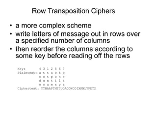 Row Transposition Ciphers
• a more complex scheme
• write letters of message out in rows over
a specified number of columns
• then reorder the columns according to
some key before reading off the rows
Key: 4 3 1 2 5 6 7
Plaintext: a t t a c k p
o s t p o n e
d u n t i l t
w o a m x y z
Ciphertext: TTNAAPTMTSUOAODWCOIXKNLYPETZ
 