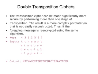 Double Transposition Ciphers
• The transposition cipher can be made significantly more
secure by performing more than one stage of
• transposition. The result is a more complex permutation
that is not easily reconstructed. Thus, if the
• foregoing message is reencrypted using the same
algorithm,
• Key: 4 3 1 2 5 6 7
• Input: t t n a a p t
m t s u o a o
d w c o i x k
n l y p e t z
• Output: NSCYAUOPTTWLTMDNAOIEPAXTTOKZ
 
