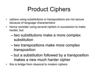 Product Ciphers
• ciphers using substitutions or transpositions are not secure
because of language characteristics
• hence consider using several ciphers in succession to make
harder, but:
– two substitutions make a more complex
substitution
– two transpositions make more complex
transposition
– but a substitution followed by a transposition
makes a new much harder cipher
• this is bridge from classical to modern ciphers
 