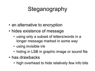 Steganography
• an alternative to encryption
• hides existence of message
• using only a subset of letters/words in a
longer message marked in some way
• using invisible ink
• hiding in LSB in graphic image or sound file
• has drawbacks
• high overhead to hide relatively few info bits
 