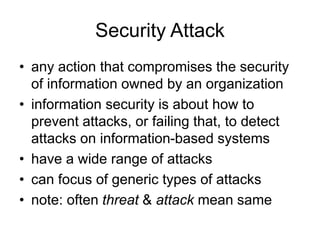Security Attack
• any action that compromises the security
of information owned by an organization
• information security is about how to
prevent attacks, or failing that, to detect
attacks on information-based systems
• have a wide range of attacks
• can focus of generic types of attacks
• note: often threat & attack mean same
 