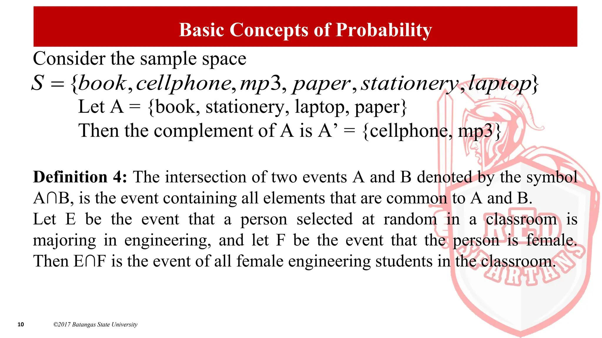 10 ©2017 Batangas State University
Basic Concepts of Probability
Consider the sample space
Let A = {book, stationery, laptop, paper}
Then the complement of A is A’ = {cellphone, mp3}
Definition 4: The intersection of two events A and B denoted by the symbol
A∩B, is the event containing all elements that are common to A and B.
Let E be the event that a person selected at random in a classroom is
majoring in engineering, and let F be the event that the person is female.
Then E∩F is the event of all female engineering students in the classroom.
}
,
,
,
3
,
,
{ laptop
stationery
paper
mp
cellphone
book
S 
 