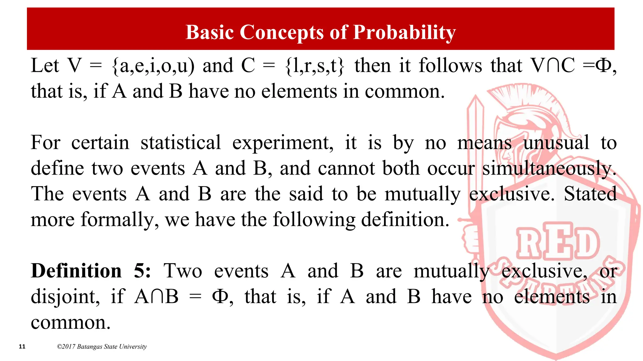 11 ©2017 Batangas State University
Basic Concepts of Probability
Let V = {a,e,i,o,u) and C = {l,r,s,t} then it follows that V∩C =Ф,
that is, if A and B have no elements in common.
For certain statistical experiment, it is by no means unusual to
define two events A and B, and cannot both occur simultaneously.
The events A and B are the said to be mutually exclusive. Stated
more formally, we have the following definition.
Definition 5: Two events A and B are mutually exclusive, or
disjoint, if A∩B = Ф, that is, if A and B have no elements in
common.
 