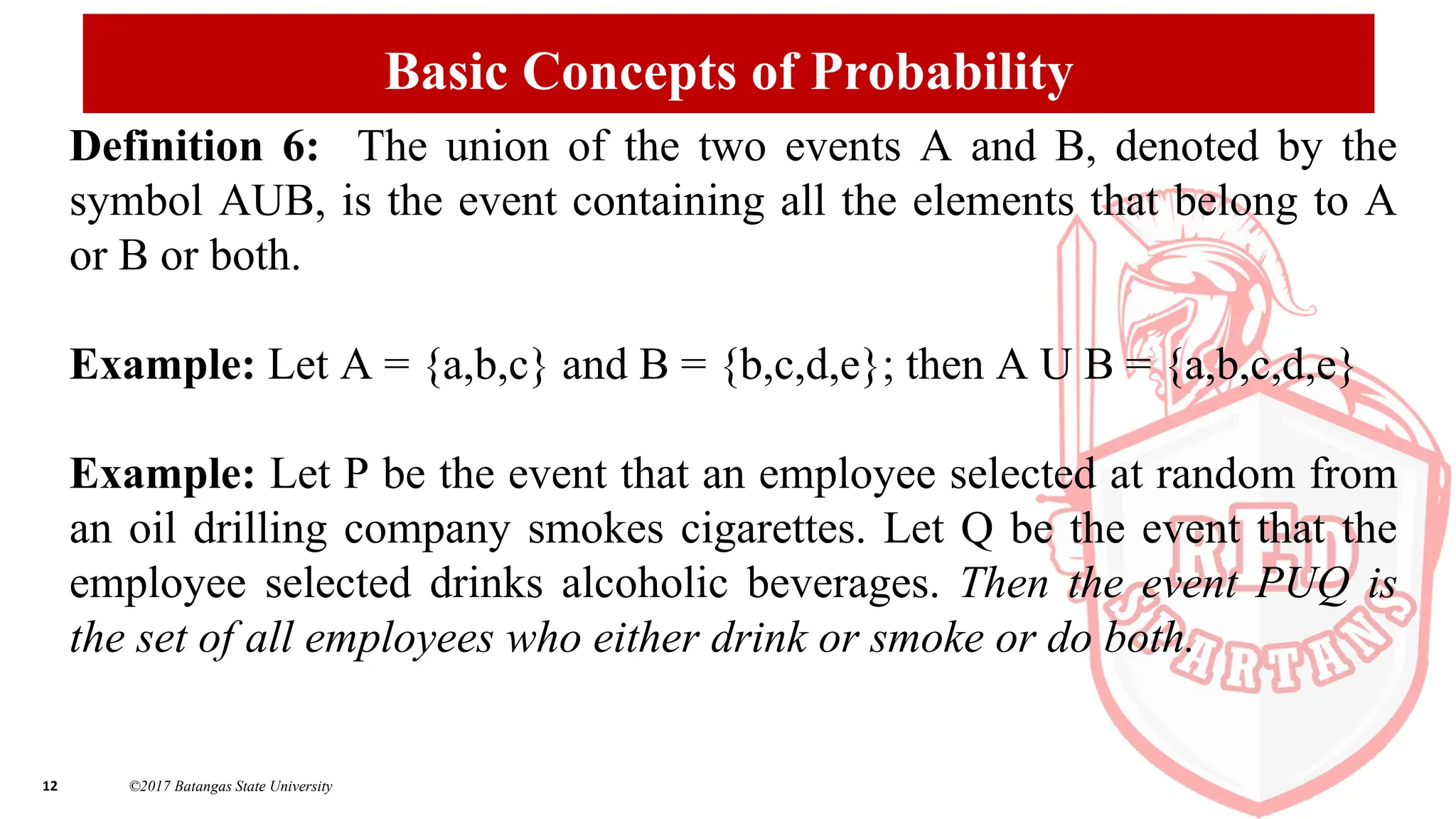 12 ©2017 Batangas State University
Basic Concepts of Probability
Definition 6: The union of the two events A and B, denoted by the
symbol AUB, is the event containing all the elements that belong to A
or B or both.
Example: Let A = {a,b,c} and B = {b,c,d,e}; then A U B = {a,b,c,d,e}
Example: Let P be the event that an employee selected at random from
an oil drilling company smokes cigarettes. Let Q be the event that the
employee selected drinks alcoholic beverages. Then the event PUQ is
the set of all employees who either drink or smoke or do both.
 