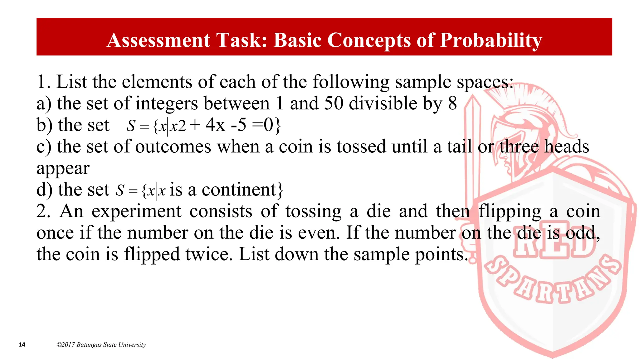 14 ©2017 Batangas State University
Assessment Task: Basic Concepts of Probability
1. List the elements of each of the following sample spaces:
a) the set of integers between 1 and 50 divisible by 8
b) the set + 4x -5 =0}
c) the set of outcomes when a coin is tossed until a tail or three heads
appear
d) the set is a continent}
2. An experiment consists of tossing a die and then flipping a coin
once if the number on the die is even. If the number on the die is odd,
the coin is flipped twice. List down the sample points.
2
{ x
x
S 
x
x
S {

 