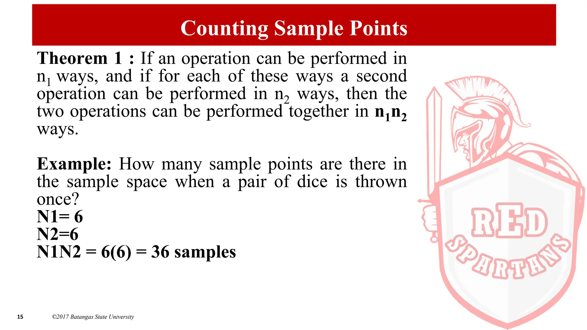 15 ©2017 Batangas State University
Counting Sample Points
Theorem 1 : If an operation can be performed in
n1 ways, and if for each of these ways a second
operation can be performed in n2 ways, then the
two operations can be performed together in n1n2
ways.
Example: How many sample points are there in
the sample space when a pair of dice is thrown
once?
N1= 6
N2=6
N1N2 = 6(6) = 36 samples
 