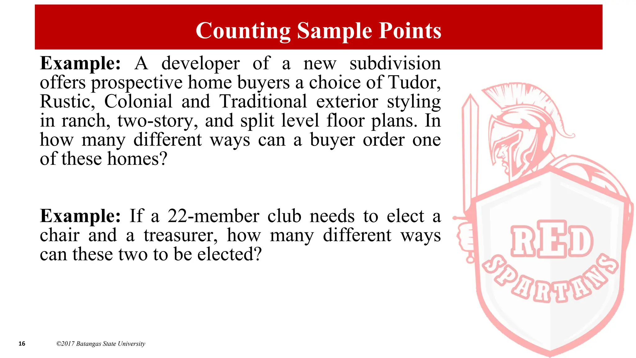16 ©2017 Batangas State University
Counting Sample Points
Example: A developer of a new subdivision
offers prospective home buyers a choice of Tudor,
Rustic, Colonial and Traditional exterior styling
in ranch, two-story, and split level floor plans. In
how many different ways can a buyer order one
of these homes?
Example: If a 22-member club needs to elect a
chair and a treasurer, how many different ways
can these two to be elected?
 