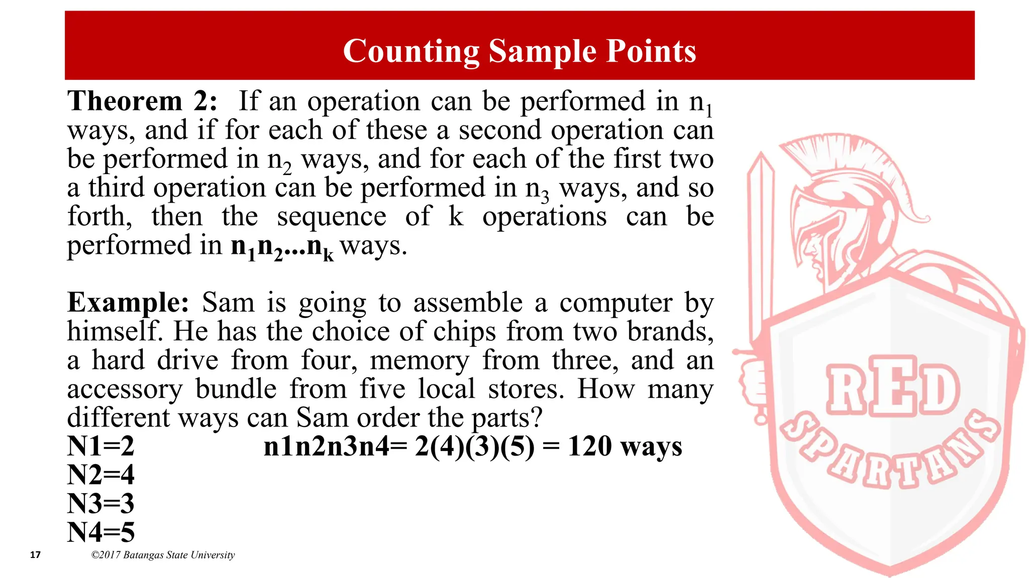 17 ©2017 Batangas State University
Counting Sample Points
Theorem 2: If an operation can be performed in n1
ways, and if for each of these a second operation can
be performed in n2 ways, and for each of the first two
a third operation can be performed in n3 ways, and so
forth, then the sequence of k operations can be
performed in n1n2...nk ways.
Example: Sam is going to assemble a computer by
himself. He has the choice of chips from two brands,
a hard drive from four, memory from three, and an
accessory bundle from five local stores. How many
different ways can Sam order the parts?
N1=2 n1n2n3n4= 2(4)(3)(5) = 120 ways
N2=4
N3=3
N4=5
 