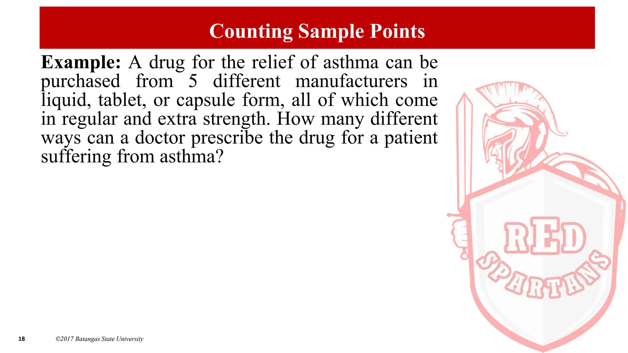 18 ©2017 Batangas State University
Counting Sample Points
Example: A drug for the relief of asthma can be
purchased from 5 different manufacturers in
liquid, tablet, or capsule form, all of which come
in regular and extra strength. How many different
ways can a doctor prescribe the drug for a patient
suffering from asthma?
 