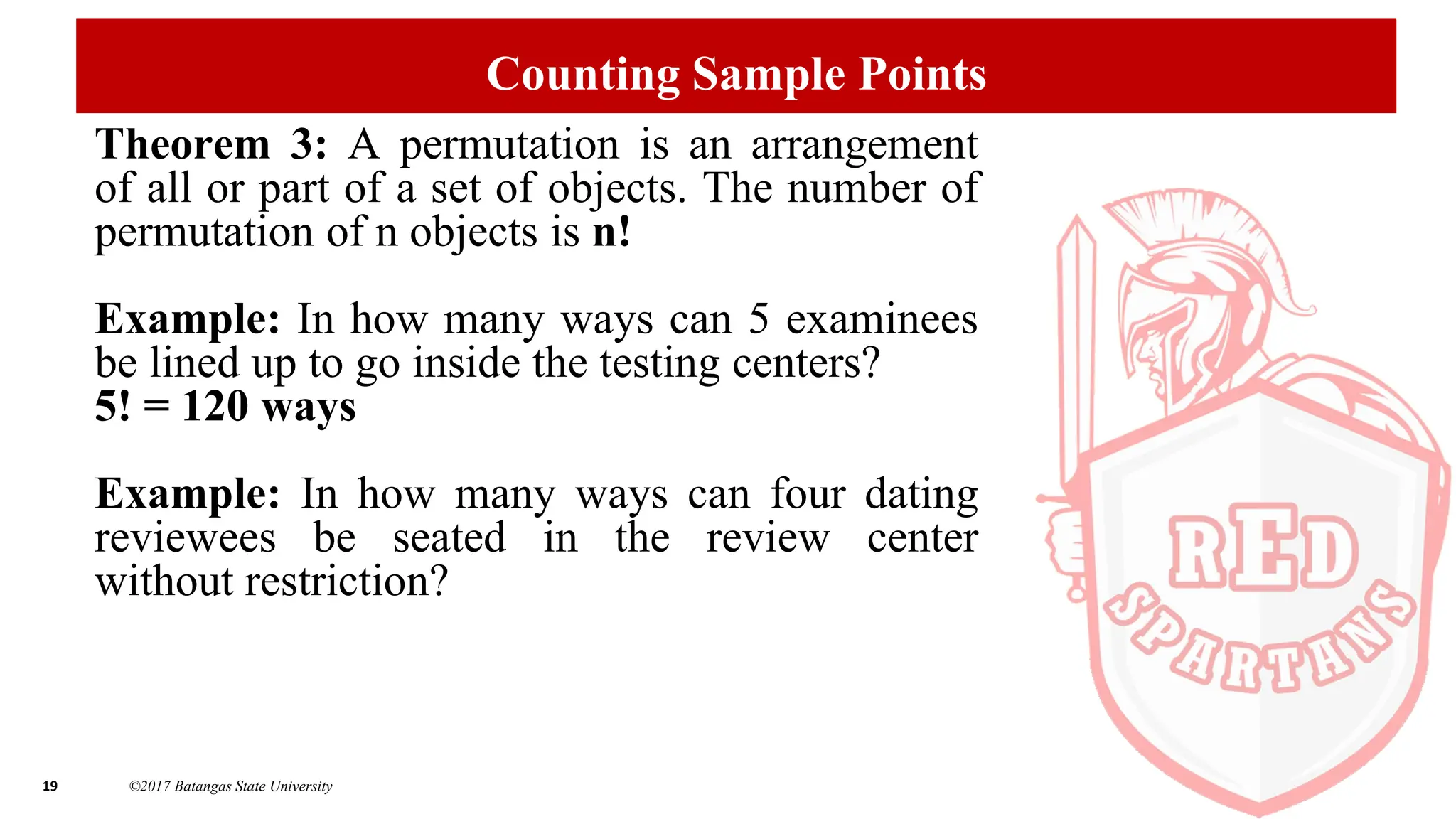 19 ©2017 Batangas State University
Counting Sample Points
Theorem 3: A permutation is an arrangement
of all or part of a set of objects. The number of
permutation of n objects is n!
Example: In how many ways can 5 examinees
be lined up to go inside the testing centers?
5! = 120 ways
Example: In how many ways can four dating
reviewees be seated in the review center
without restriction?
 