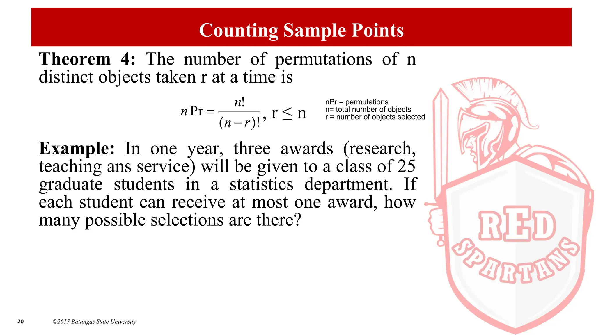20 ©2017 Batangas State University
Counting Sample Points
Theorem 4: The number of permutations of n
distinct objects taken r at a time is
, r ≤ n
Example: In one year, three awards (research,
teaching ans service) will be given to a class of 25
graduate students in a statistics department. If
each student can receive at most one award, how
many possible selections are there?
)!
(
!
Pr
r
n
n
n


nPr = permutations
n= total number of objects
r = number of objects selected
 