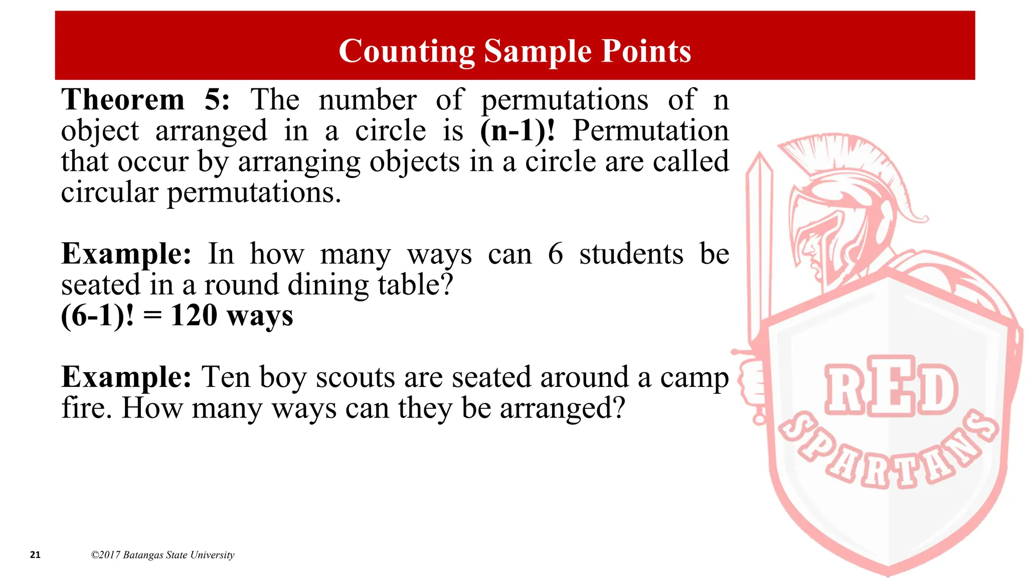 21 ©2017 Batangas State University
Counting Sample Points
Theorem 5: The number of permutations of n
object arranged in a circle is (n-1)! Permutation
that occur by arranging objects in a circle are called
circular permutations.
Example: In how many ways can 6 students be
seated in a round dining table?
(6-1)! = 120 ways
Example: Ten boy scouts are seated around a camp
fire. How many ways can they be arranged?
 