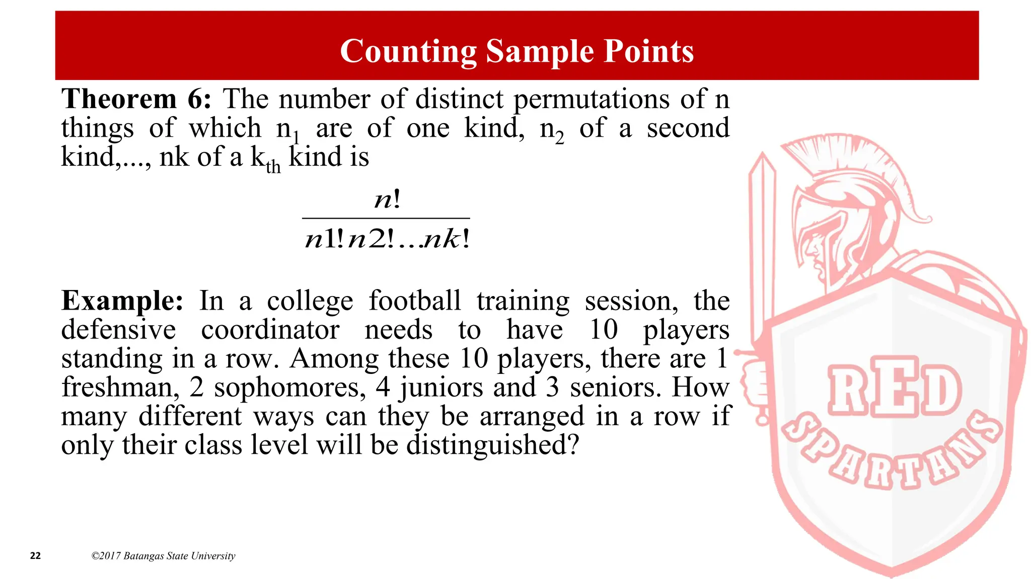 22 ©2017 Batangas State University
Counting Sample Points
Theorem 6: The number of distinct permutations of n
things of which n1 are of one kind, n2 of a second
kind,..., nk of a kth kind is
Example: In a college football training session, the
defensive coordinator needs to have 10 players
standing in a row. Among these 10 players, there are 1
freshman, 2 sophomores, 4 juniors and 3 seniors. How
many different ways can they be arranged in a row if
only their class level will be distinguished?
!
!...
2
!
1
!
nk
n
n
n
 