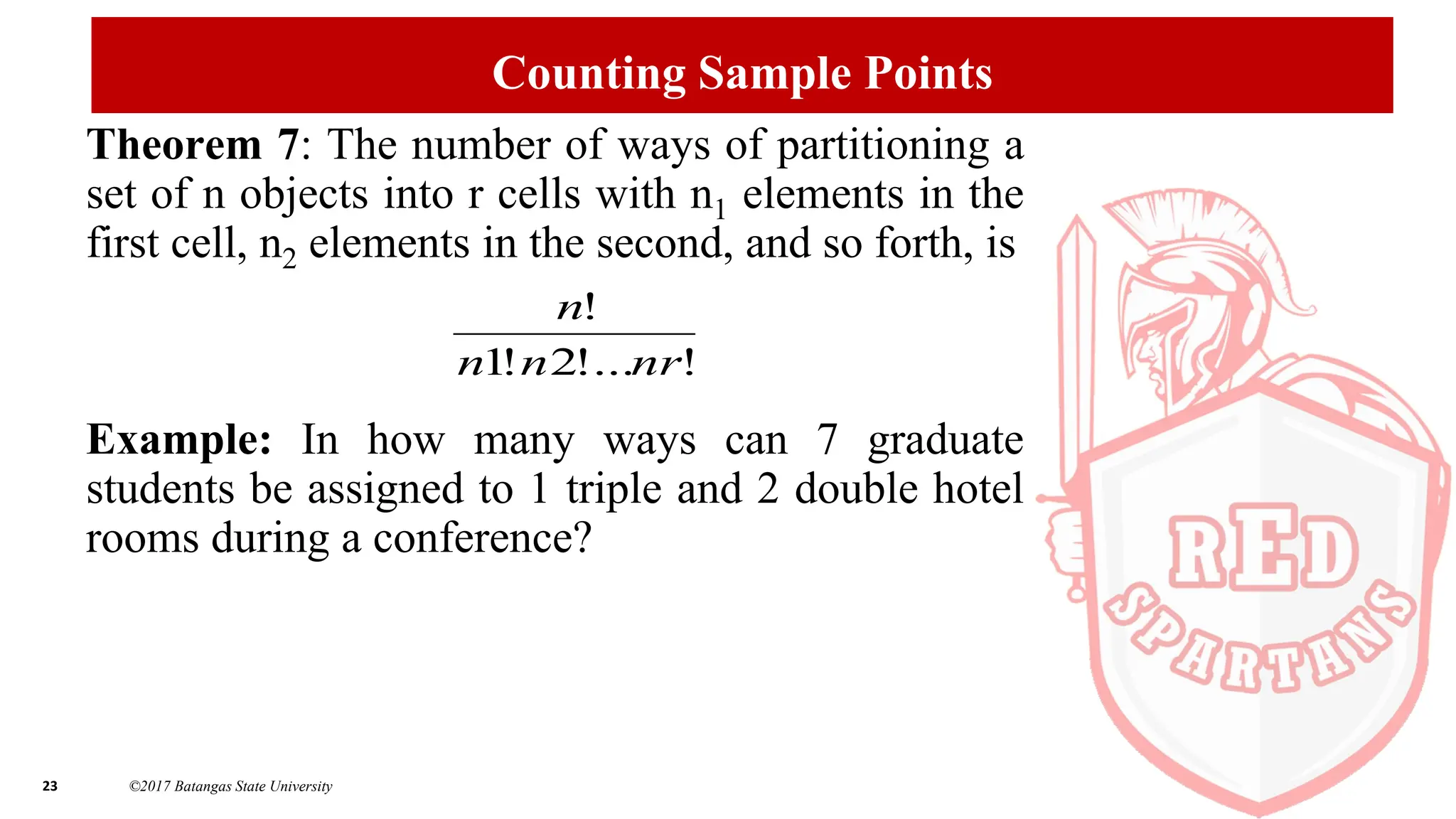 23 ©2017 Batangas State University
Counting Sample Points
Theorem 7: The number of ways of partitioning a
set of n objects into r cells with n1 elements in the
first cell, n2 elements in the second, and so forth, is
Example: In how many ways can 7 graduate
students be assigned to 1 triple and 2 double hotel
rooms during a conference?
!
!...
2
!
1
!
nr
n
n
n
 