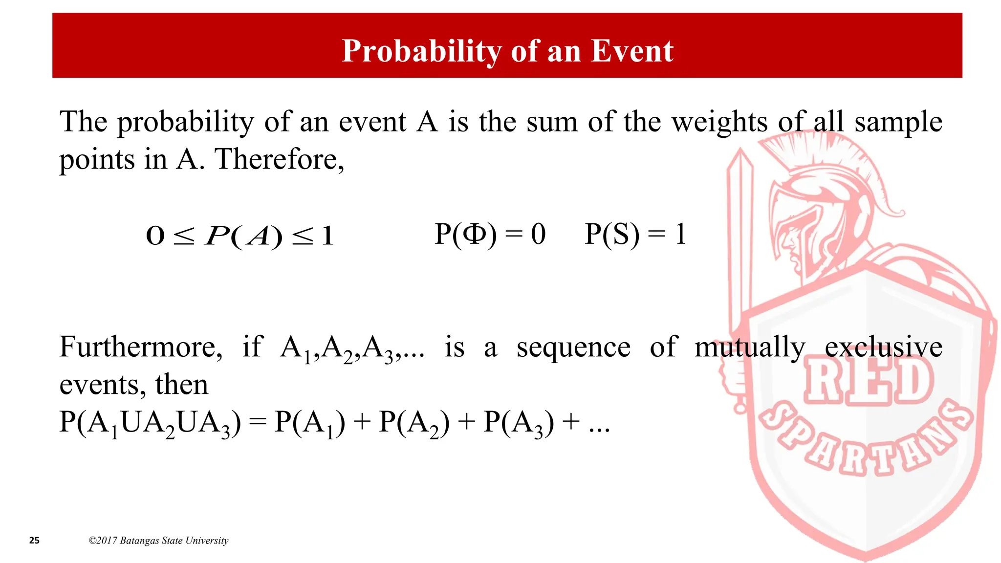 25 ©2017 Batangas State University
Probability of an Event
The probability of an event A is the sum of the weights of all sample
points in A. Therefore,
P(Ф) = 0 P(S) = 1
Furthermore, if A1,A2,A3,... is a sequence of mutually exclusive
events, then
P(A1UA2UA3) = P(A1) + P(A2) + P(A3) + ...
1
)
(
0 
 A
P
 