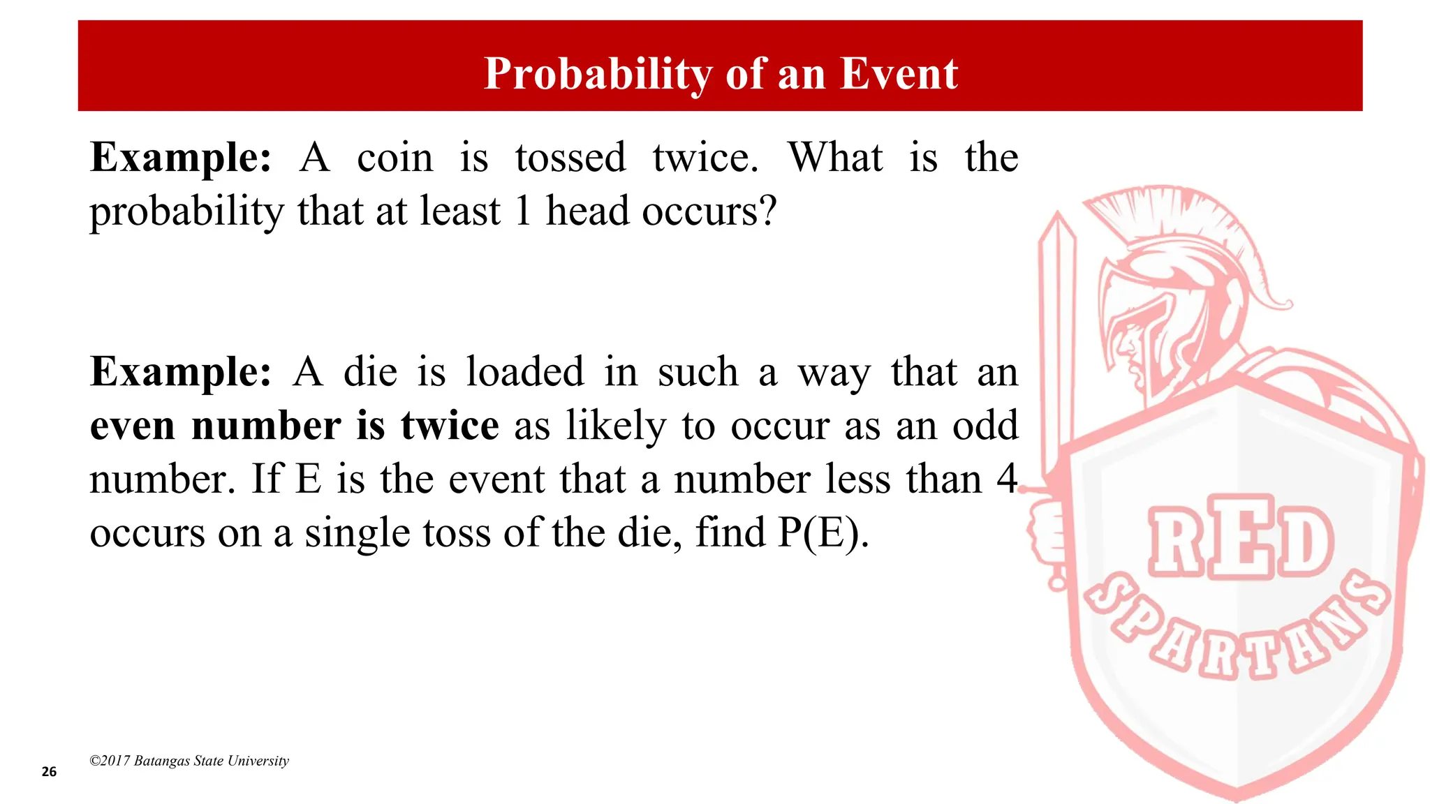 26
©2017 Batangas State University
Probability of an Event
Example: A coin is tossed twice. What is the
probability that at least 1 head occurs?
Example: A die is loaded in such a way that an
even number is twice as likely to occur as an odd
number. If E is the event that a number less than 4
occurs on a single toss of the die, find P(E).
 