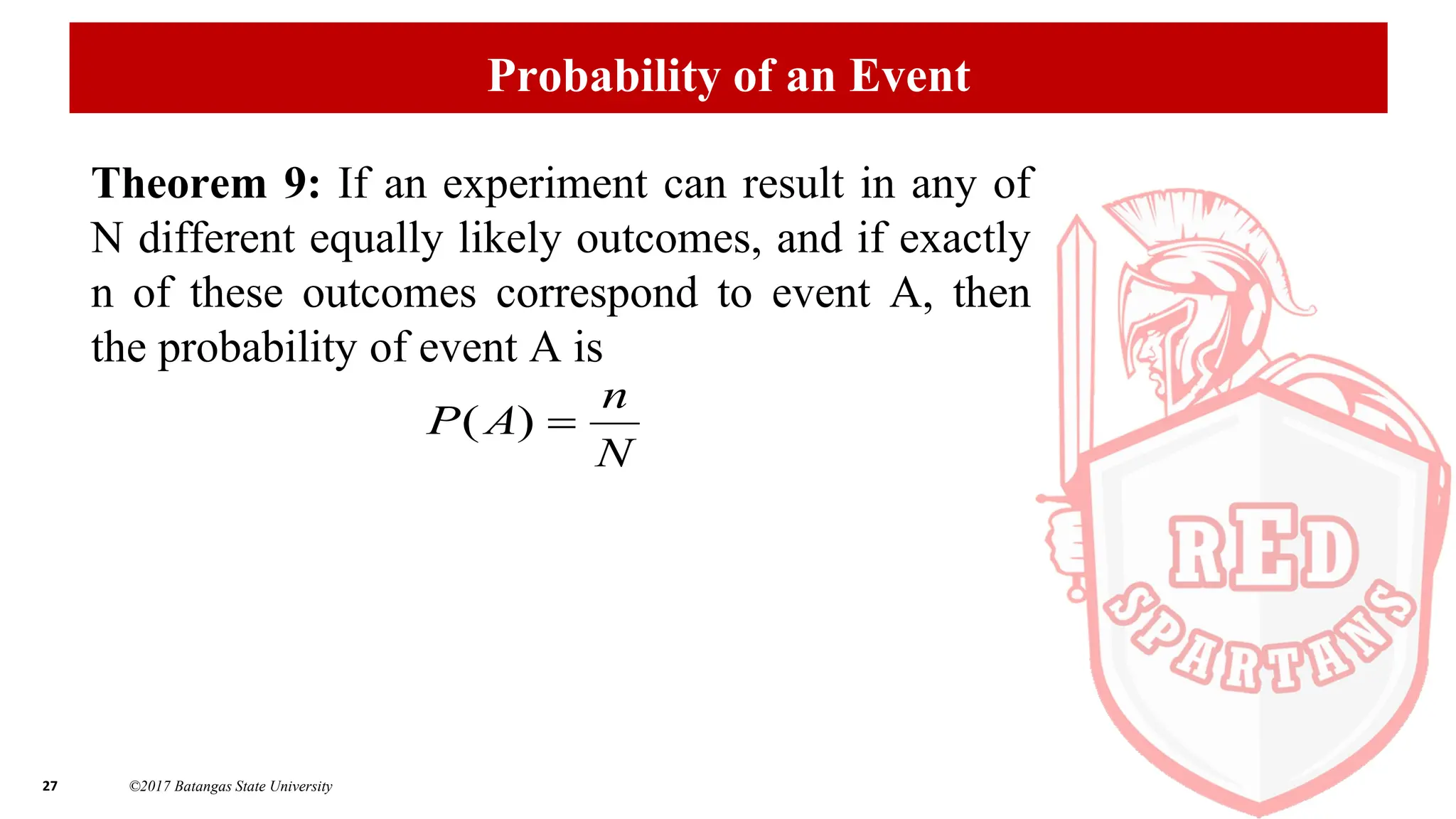 27 ©2017 Batangas State University
Probability of an Event
Theorem 9: If an experiment can result in any of
N different equally likely outcomes, and if exactly
n of these outcomes correspond to event A, then
the probability of event A is
N
n
A
P 
)
(
 