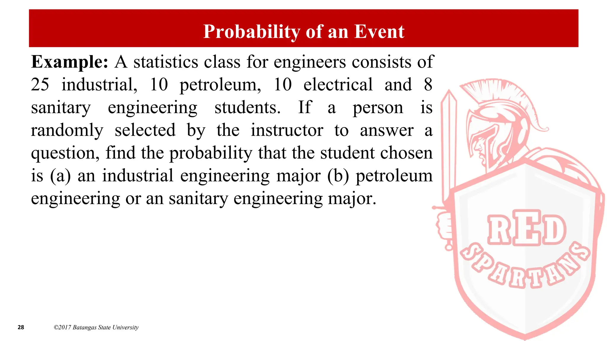 28 ©2017 Batangas State University
Probability of an Event
Example: A statistics class for engineers consists of
25 industrial, 10 petroleum, 10 electrical and 8
sanitary engineering students. If a person is
randomly selected by the instructor to answer a
question, find the probability that the student chosen
is (a) an industrial engineering major (b) petroleum
engineering or an sanitary engineering major.
 