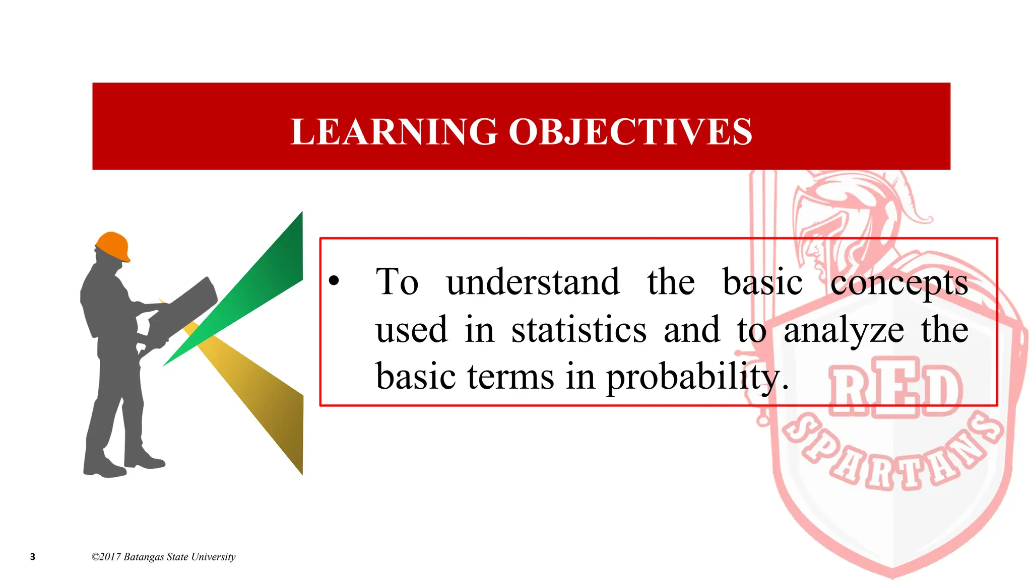3 ©2017 Batangas State University
LEARNING OBJECTIVES
• To understand the basic concepts
used in statistics and to analyze the
basic terms in probability.
 